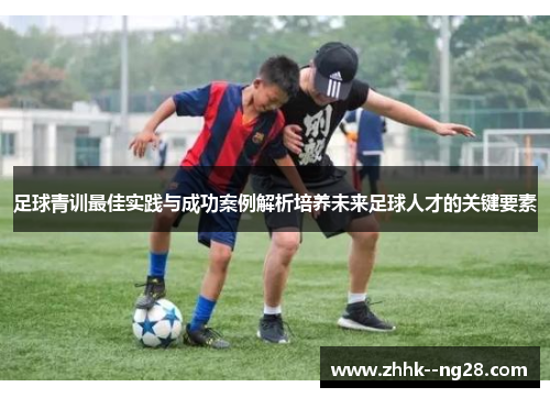 足球青训最佳实践与成功案例解析培养未来足球人才的关键要素