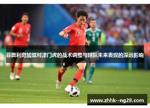 菲奥利奇加盟对津门虎的战术调整与球队未来表现的深远影响 菲奥利奇加盟对津门虎的战术调整与球队未来表现的深远影响