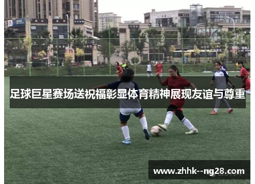 足球巨星赛场送祝福彰显体育精神展现友谊与尊重 足球巨星赛场送祝福彰显体育精神展现友谊与尊重