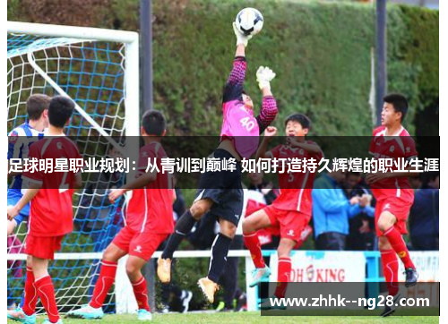 足球明星职业规划:从青训到巅峰 如何打造持久辉煌的职业生涯 足球明星职业规划:从青训到巅峰 如何打造持久辉煌的职业生涯