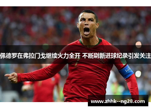 佩德罗在弗拉门戈继续火力全开 不断刷新进球纪录引发关注 佩德罗在弗拉门戈继续火力全开 不断刷新进球纪录引发关注