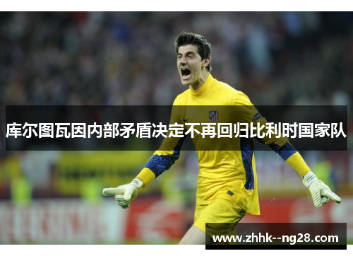 库尔图瓦因内部矛盾决定不再回归比利时国家队 库尔图瓦因内部矛盾决定不再回归比利时国家队